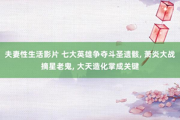 夫妻性生活影片 七大英雄争夺斗圣遗骸， 萧炎大战摘星老鬼， 大天造化掌成关键