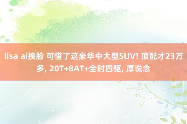 lisa ai换脸 可惜了这豪华中大型SUV! 顶配才23万多， 20T+8AT+全时四驱， 厚说念