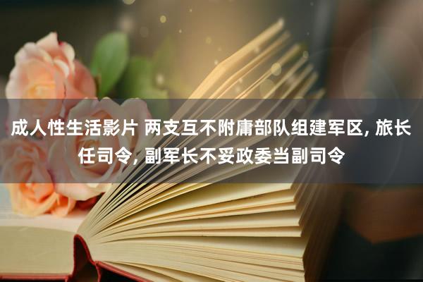 成人性生活影片 两支互不附庸部队组建军区， 旅长任司令， 副军长不妥政委当副司令