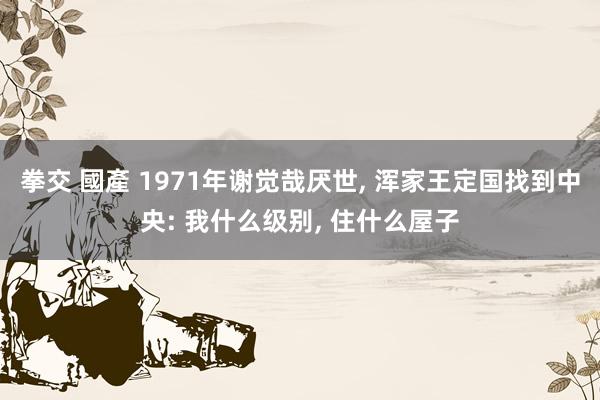 拳交 國產 1971年谢觉哉厌世， 浑家王定国找到中央: 我什么级别， 住什么屋子