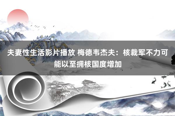 夫妻性生活影片播放 梅德韦杰夫：核裁军不力可能以至拥核国度增加