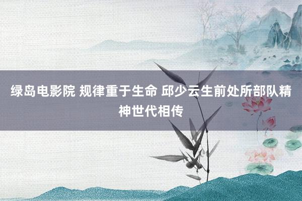 绿岛电影院 规律重于生命 邱少云生前处所部队精神世代相传