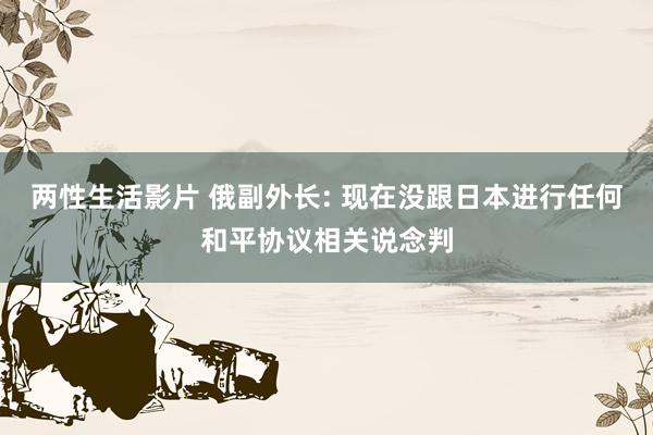 两性生活影片 俄副外长: 现在没跟日本进行任何和平协议相关说念判