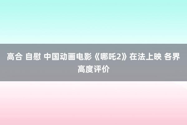 高合 自慰 中国动画电影《哪吒2》在法上映 各界高度评价
