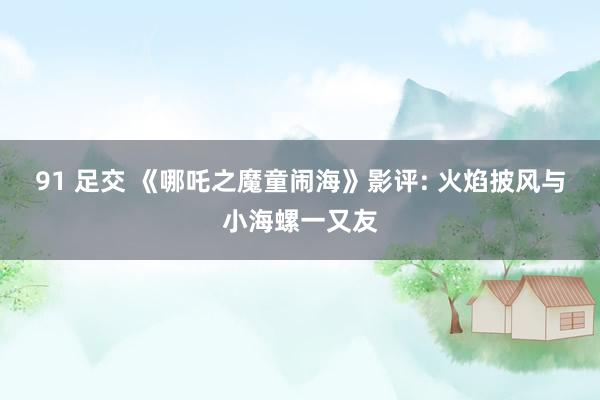 91 足交 《哪吒之魔童闹海》影评: 火焰披风与小海螺一又友