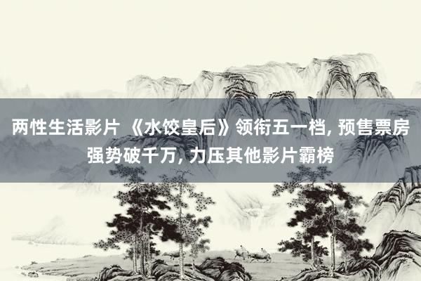 两性生活影片 《水饺皇后》领衔五一档， 预售票房强势破千万， 力压其他影片霸榜