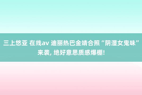 三上悠亚 在线av 迪丽热巴金靖合照“阴湿女鬼味”来袭， 绝好意思质感爆棚!
