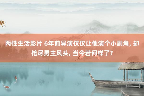 两性生活影片 6年前导演仅仅让他演个小副角， 却抢尽男主风头， 当今若何样了?