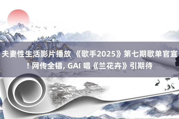 夫妻性生活影片播放 《歌手2025》第七期歌单官宣! 网传全错， GAI 唱《兰花卉》引期待