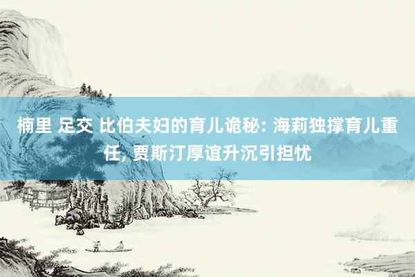 楠里 足交 比伯夫妇的育儿诡秘: 海莉独撑育儿重任， 贾斯汀厚谊升沉引担忧