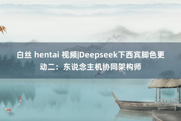 白丝 hentai 视频|Deepseek下西宾脚色更动二：东说念主机协同架构师