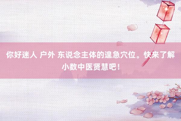 你好迷人 户外 东说念主体的遑急穴位。快来了解小数中医贤慧吧！