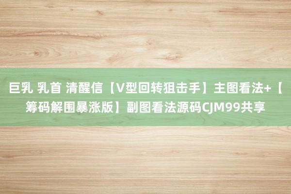 巨乳 乳首 清醒信【V型回转狙击手】主图看法+【筹码解围暴涨版】副图看法源码CJM99共享