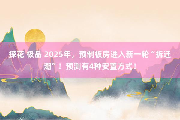 探花 极品 2025年，预制板房进入新一轮“拆迁潮”！预测有4种安置方式！