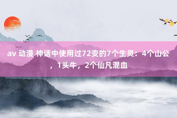 av 动漫 神话中使用过72变的7个生灵：4个山公，1头牛，2个仙凡混血