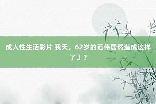 成人性生活影片 我天，62岁的范伟居然造成这样了​？