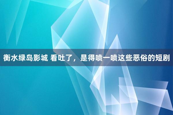衡水绿岛影城 看吐了，是得喷一喷这些恶俗的短剧