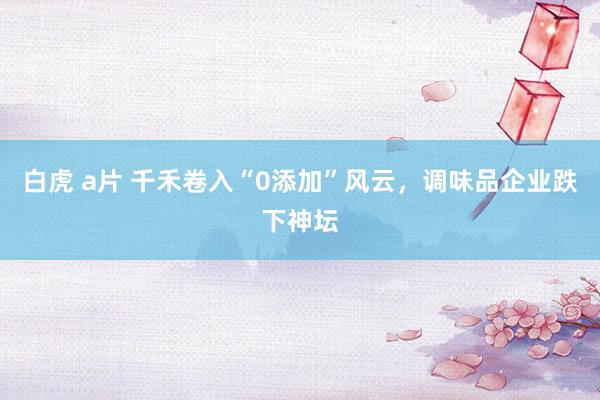 白虎 a片 千禾卷入“0添加”风云，调味品企业跌下神坛