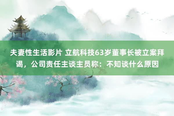 夫妻性生活影片 立航科技63岁董事长被立案拜谒，公司责任主谈主员称：不知谈什么原因