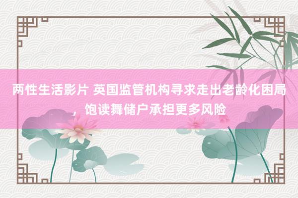 两性生活影片 英国监管机构寻求走出老龄化困局，饱读舞储户承担更多风险