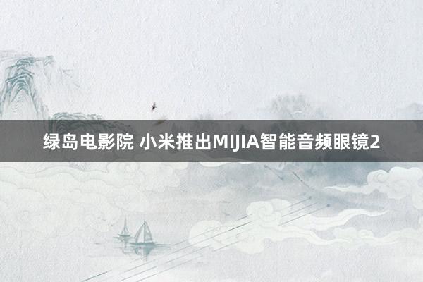 绿岛电影院 小米推出MIJIA智能音频眼镜2